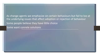 As change agents we emphasize on certain behaviours but fail to loo at
the underlying issues that affect adoption or rejaction of behaviour
Some people believe they have little choice
Some want conrete solutions
 