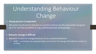Understanding Behaviour
Change
1.. Group process is important
1. We were encultured to behave is a certain manner by the association we grew
up in or we find ourselves in. e.g. community and social groups
2. Behavior change is difficult
1. Behavior is hard to change because of our present behavior
o HABIT – as behavior are repeated habits are formed. The stronger the habit the harder it is
to break
 