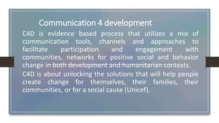 Communication 4 development
C4D is evidence based process that utilizes a mix of
communication tools, channels and approaches to
facilitate participation and engagement with
communities, networks for positive social and behavior
change in both development and humanitarian contexts.
C4D is about unlocking the solutions that will help people
create change for themselves, their families, their
communities, or for a social cause (Unicef).
 