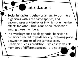 Introdcution
• Social behavior is behavior among two or more
organisms within the same species, and
encompasses any behavior in which one member
affects the other. This is due to an interaction
among those members.
• In physiology and sociology, social behavior is
behavior directed towards society, or taking place
between members of the same species.
Behaviors such as predation—which involves
members of different species—are not social.