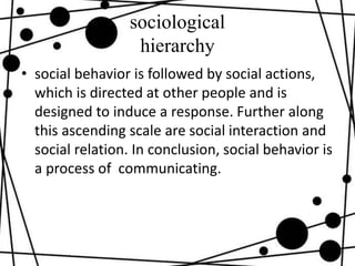 sociological
hierarchy
• social behavior is followed by social actions,
which is directed at other people and is
designed to induce a response. Further along
this ascending scale are social interaction and
social relation. In conclusion, social behavior is
a process of communicating.