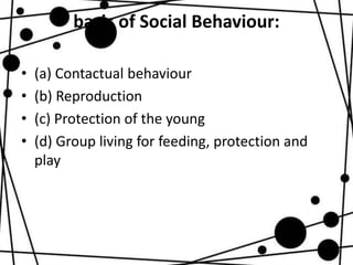 basis of Social Behaviour:
• (a) Contactual behaviour
• (b) Reproduction
• (c) Protection of the young
• (d) Group living for feeding, protection and
play