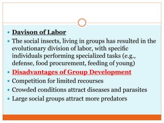  Davison of Labor
 The social insects, living in groups has resulted in the
evolutionary division of labor, with speciﬁc
individuals performing specialized tasks (e.g.,
defense, food procurement, feeding of young)
 Disadvantages of Group Development
 Competition for limited recourses
 Crowded conditions attract diseases and parasites
 Large social groups attract more predators
 