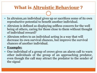 What is Altruistic Behaviour ?
 In altruism,an individual gives up or sacriﬁces some of its own
reproductive potential to beneﬁt another individual.
 Altruism is defined as displaying selfless concern for the well
being of others, caring for those close to them without thought
of individual reward?
 Altruism refers to an individual acting in a way that will
decrease its own survival chances, but improve the survival
chances of another individual.
 Example:
 One individual of a group of crows gives an alarm call to warn
other individuals of the group of an approaching predator,
even though the call may attract the predator to the sender of
the signal
 