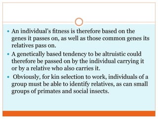 An individual‘s ﬁtness is therefore based on the
genes it passes on, as well as those common genes its
relatives pass on.
 A genetically based tendency to be altruistic could
therefore be passed on by the individual carrying it
or by a relative who also carries it.
 Obviously, for kin selection to work, individuals of a
group must be able to identify relatives, as can small
groups of primates and social insects.
 