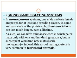  1. MONOGAMOUS MATING SYSTEMS
 In monogamous systems, one male and one female
are paired for at least one breeding season. In some
animals, such as the prairie vole, these associations
can last much longer, even a lifetime.
 As such, we can have animal societies in which pairs
mate only with one another during season 1, but in
subsequent years find new mates (serial
monogamy)— indeed, this sort of mating system is
very common in territorial animals.
 