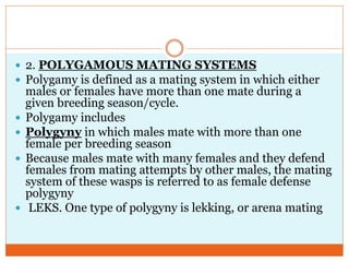  2. POLYGAMOUS MATING SYSTEMS
 Polygamy is defined as a mating system in which either
males or females have more than one mate during a
given breeding season/cycle.
 Polygamy includes
 Polygyny in which males mate with more than one
female per breeding season
 Because males mate with many females and they defend
females from mating attempts by other males, the mating
system of these wasps is referred to as female defense
polygyny
 LEKS. One type of polygyny is lekking, or arena mating
 
