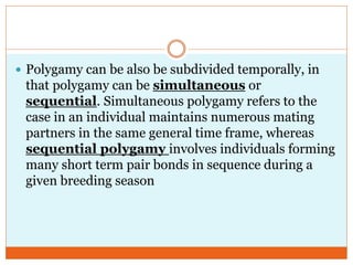  Polygamy can be also be subdivided temporally, in
that polygamy can be simultaneous or
sequential. Simultaneous polygamy refers to the
case in an individual maintains numerous mating
partners in the same general time frame, whereas
sequential polygamy involves individuals forming
many short term pair bonds in sequence during a
given breeding season
 