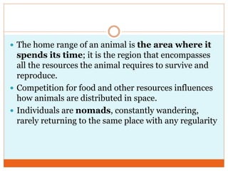  The home range of an animal is the area where it
spends its time; it is the region that encompasses
all the resources the animal requires to survive and
reproduce.
 Competition for food and other resources influences
how animals are distributed in space.
 Individuals are nomads, constantly wandering,
rarely returning to the same place with any regularity
 