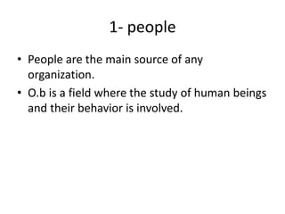 1- people
• People are the main source of any
organization.
• O.b is a field where the study of human beings
and their behavior is involved.
 