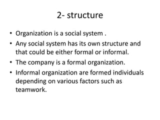 2- structure
• Organization is a social system .
• Any social system has its own structure and
that could be either formal or informal.
• The company is a formal organization.
• Informal organization are formed individuals
depending on various factors such as
teamwork.
 