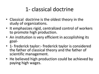 1- classical doctrine
• Classical doctrine is the oldest theory in the
study of organizations.
• It emphasizes rigid, centralized control of workers
to promote high production.
• An institution is very efficient in accoplishing its
goal-
• 1- frederick taylor:- frederick taylor is considered
the father of classical theory and the father of
scientific management.
• He believed high production could be achieved by
paying high wages.
 