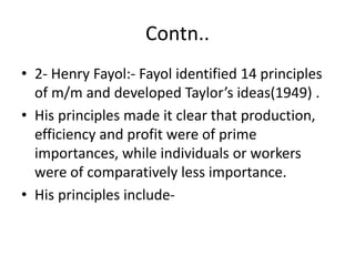 Contn..
• 2- Henry Fayol:- Fayol identified 14 principles
of m/m and developed Taylor’s ideas(1949) .
• His principles made it clear that production,
efficiency and profit were of prime
importances, while individuals or workers
were of comparatively less importance.
• His principles include-
 
