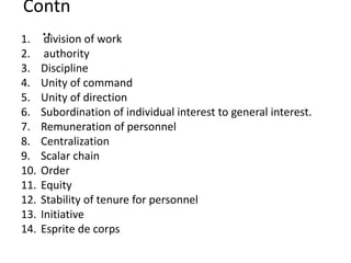 Contn
..1. division of work
2. authority
3. Discipline
4. Unity of command
5. Unity of direction
6. Subordination of individual interest to general interest.
7. Remuneration of personnel
8. Centralization
9. Scalar chain
10. Order
11. Equity
12. Stability of tenure for personnel
13. Initiative
14. Esprite de corps
 