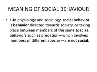 MEANING OF SOCIAL BEHAVIOUR
• 1-In physiology and sociology, social behavior
is behavior directed towards society, or taking
place between members of the same species.
Behaviors such as predation—which involves
members of different species—are not social.
 