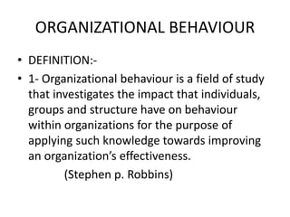 ORGANIZATIONAL BEHAVIOUR
• DEFINITION:-
• 1- Organizational behaviour is a field of study
that investigates the impact that individuals,
groups and structure have on behaviour
within organizations for the purpose of
applying such knowledge towards improving
an organization’s effectiveness.
(Stephen p. Robbins)
 