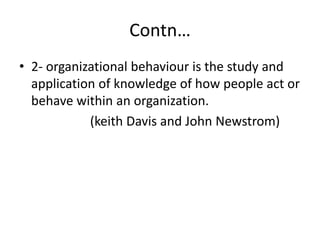 Contn…
• 2- organizational behaviour is the study and
application of knowledge of how people act or
behave within an organization.
(keith Davis and John Newstrom)
 