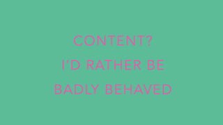 CONTENT?
I’D RATHER BE
BADLY BEHAVED
 