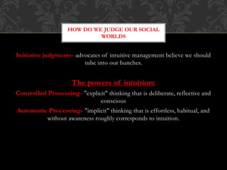 Initiative judgments- advocates of intuitive management believe we should
tube into our hunches.
The powers of intuition:
Controlled Processing- "explicit" thinking that is deliberate, reflective and
conscious
Automatic Processing- "implicit" thinking that is effortless, habitual, and
without awareness roughly corresponds to intuition.
HOW DO WE JUDGE OUR SOCIAL
WORLDS
 