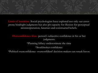 Limit of intuition. Social psychologists have explored not only our error-
prone hindsight judgments but also pir capacity for illusion-for perceptual
misinterpretation, fanatsies and constructed beliefs.
Overconfidence bias- person's subjective confidence in his or her
judgments
*Planning fallacy-underestimate the time
*Stockbroker confidence
*Political overconfidence- overconfidenf decision makers can wreak havoc
 