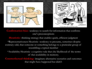 Confirmation bias- tendency to search for information that confirms
one's preconceptions
Heuristic- thinking strategy that enables quick, efficient judgment
*Representativeness Heuristic- tendency to presume, sometines despite
contrary odd, that someone or something belongs to a praticular group of
resembling a typical member
*Availability Heuristic- a cognitive rule that yhe likelihood of the terms
of thei availability in memory.
Counterfactual thinking- imaginary alternative scenarios and outcomes
that might have happened but didn't
 