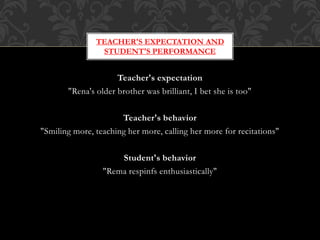 Teacher's expectation
"Rena's older brother was brilliant, I bet she is too"
Teacher's behavior
"Smiling more, teaching her more, calling her more for recitations"
Student's behavior
"Rema respinfs enthusiastically"
TEACHER'S EXPECTATION AND
STUDENT'S PERFORMANCE
 