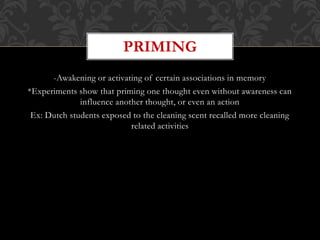 -Awakening or activating of certain associations in memory
*Experiments show that priming one thought even without awareness can
influence another thought, or even an action
Ex: Dutch students exposed to the cleaning scent recalled more cleaning
related activities
PRIMING
 