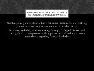 Watching a scary movie alone at home can active emotions without realizing
it, causes us to interpret furnace noises as a possible intruder.
For many psychology students, reading about psychological disorder and
reading about the symptomps similarly primes medical students to worry
about their congestion, fever, or headache.
PRIMING EXPERIMENTS HAVE THEIR
COUNTERPART IN EVERYDAY LIFE:
 