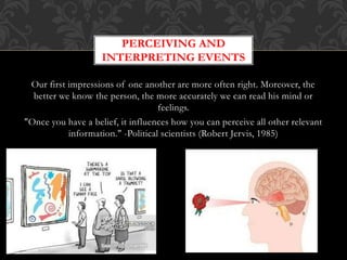 Our first impressions of one another are more often right. Moreover, the
better we know the person, the more accurately we can read his mind or
feelings.
"Once you have a belief, it influences how you can perceive all other relevant
information." -Political scientists (Robert Jervis, 1985)
PERCEIVING AND
INTERPRETING EVENTS
 