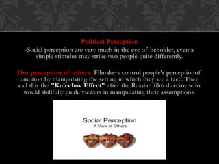 Political Perception
-Social perception are very much in the eye of beholder, even a
simple stimulus may strike two people quite differently.
Our perception of others. Filmakers control people's perceptionof
emotion by manipulating the setting in which they see a face. They
call this the "Kulechov Effect" after the Russian film director who
would skillfully guide viewers in manipulating their assumptions.
 