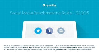 Social Media Benchmarking Study - Q2 2015
This study, conducted by quintly, a social media analytics provider, analyzed over 150,000 proﬁles for Facebook, Instagram and Twitter. The numbers
will give insights into speciﬁc details of usage and strategy of these channels. Presented in clusters of key performance metrics, this study will serve
as a benchmarking reference to any digital marketer to compare between their own performance and the global averages delivered by quintly.
 