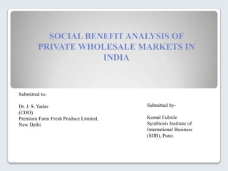 SOCIAL BENEFIT ANALYSIS OF
         PRIVATE WHOLESALE MARKETS IN
                     INDIA



Submitted to-

Dr. J. S. Yadav                       Submitted by-
(COO)
Premium Farm Fresh Produce Limited,   Komal Fulzele
New Delhi                             Symbiosis Institute of
                                      International Business
                                      (SIIB), Pune.
 