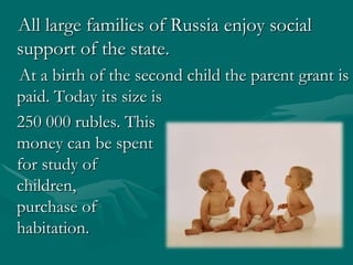    All large families of Russia enjoy social support of the state. At a birth of the second child the parent grantis paid. Today its size is                                              250 000 rubles. This                                                    money can be spent                                                                       for study of children,                                                       on purchase of                                                habitation. 
