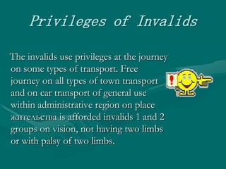 Privileges of Invalids   The invalids use privileges at the journey on some types of transport. Free journey on all types of town transport and on car transport of general use within administrative region on place жительства is afforded invalids 1 and 2 groups on vision, not having two limbs or with palsy of two limbs.