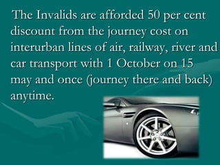The Invalids areafforded 50 percent discount from the journey cost on interurban lines of air, railway, river and car transport with 1 Оctober on 15 may and once (journey there and back) anytime.