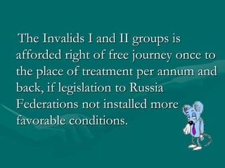   The Invalids I and II groups is afforded right of free journey once to the place of treatment per annum and back, if legislation to Russia Federations not installed more favorable conditions. 