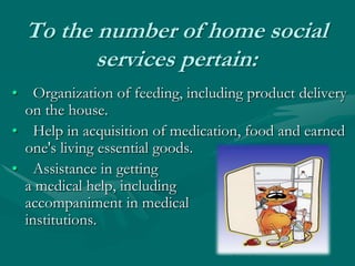 To the number of home social services pertain:  Organization of feeding, including product delivery on the house.Help in acquisition of medication, food and earned one's living essential goods.Assistance in getting a medical help, including accompaniment in medical institutions.