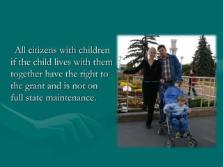 All citizens with children if the child lives with them together have the right to the grant and is not on full state maintenance.