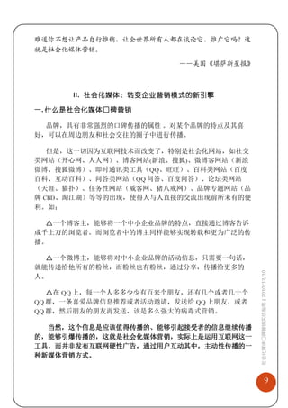 难道你不想让产品自行推销，让全世界所有人都在谈论它、推广它吗？这
就是社会化媒体营销。

                       ——美国《堪萨斯星报》



      II. 社会化媒体：转变企业营销模式的新引擎

一. 什么是社会化媒体口碑营销

  品牌，具有非常强烈的口碑传播的属性 。对某个品牌的特点及其喜
好，可以在周边朋友和社会交往的圈子中进行传播。

   但是，这一切因为互联网技术而改变了，特别是社会化网站，如社交
类网站（开心网、人人网）、博客网站(新浪、搜狐)、微博客网站（新浪
微博、搜狐微博）、即时通讯类工具（QQ、旺旺）、百科类网站（百度
百科、互动百科）、问答类网站（QQ 问答、百度问答）、论坛类网站
（天涯、猫扑）、任务性网站（威客网、猪八戒网）、品牌专题网站（品
牌 CBD、淘江湖）等等的出现，使得人与人直接的交流出现前所未有的便
利。如：

  △一个博客主，能够将一个中小企业品牌的特点，直接通过博客告诉
成千上万的浏览者。而浏览者中的博主同样能够实现转载和更为广泛的传
播。

  △一个微博主，能够将对中小企业品牌的活动信息，只需要一句话，
就能传递给他所有的粉丝，而粉丝也有粉丝，通过分享，传播给更多的
                                      社会化媒体口碑营销实战指南 | 2010/12/10

人。

   △在 QQ 上，每一个人多多少少有百来个朋友，还有几个或者几十个
QQ 群，一条喜爱品牌信息推荐或者活动邀请，发送给 QQ 上朋友，或者
QQ 群，然后朋友的朋友再发送，该是多么强大的病毒式营销。

  当然，这个信息是应该值得传播的、能够引起接受者的信息继续传播
的，能够引爆传播的，这就是社会化媒体营销，实际上是运用互联网这一
工具，而并非发布互联网硬性广告，通过用户互动其中，主动性传播的一
种新媒体营销方式。


                                                     9
 