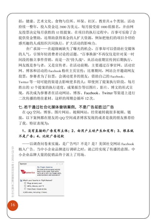 括：健康、艺术文化、食物与住所、环保、社区、教育共 6 个类别。活动
                             持续一整年，投入资金达 2000 万美元。每月接受前 1000 组报名，并由网
                             友投票决定每月获胜的 32 组提案。在项目的执行过程中，百事可乐除了会
                             提供资金赞助，还帮助获得基金的人扩大资源，例如把他们的项目介绍给
                             感兴趣的人或组织共同执行，扩大活动的影响力。
                               舍广求深——在超级碗缺失了曝光的机会，百事却可以借助社交媒体
                             的人气，引领年轻消费者讨论的话题。"百事换新"不再仅仅是针对某一时
                             间段的独立事件营销，而是一次"持久战"。从活动前期宣传到后期执行，
                             网友既是参与者，又是宣传者。在活动前期，主要通过百事官网、活动官
                             网、博客和活动的 Facebook 粉丝主页宣传；比赛期间，网站公开邀请网友
                             投票，参赛者为了拉票，会调动更多的朋友，借助自己的 Facebook、
                             Twitter 等一切可能的渠道去影响更多的人；即使到了提案执行阶段，每月
                             胜出的 32 个提案的执行进度、成果报告等以图片、影片、博文的形式呈
                             现，再次成为参赛者在活动网站、博客、Facebook、Twitter 等渠道上进行
                             二次传播的绝佳素材。这样的周期会循环 12 次。

                             七. 若干通过社会化媒体营销案例，不是广告却胜过广告
                              在 QQ 空间，博客、图片网站、视频网站，经常被转载很多视频、链
                             接，以下案例都在朋友的 QQ 空间或者博客发现的或者是我的朋友推荐给
                             了我。特征表现为：

                              1、没有直接的广告发布主体；2、由用户主动产生和发布；3、根本就
                             不是广告；4、比软广告还软

                              ——以调查问卷来实施，是广告吗？不是？是？美国社交网站 Facebook
社会化媒体口碑营销实战指南 | 2010/12/10




                             植入广告。当中小企业品牌进行调研之时，就已经实现了传播的意图。中
                             小企业品牌大量的促销品终于派上了用场。




16
 