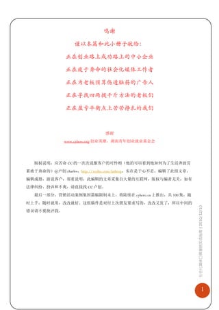 鸣谢

                 谨以本篇和此小册子献给：

              正在创业路上成功路上的中小企业

              正在疲于奔命的社会化媒体工作者

              正在为老板预算伤透脑筋的广告人

              正在寻找四两拨千斤方法的老板们

              正在盈亏平衡点上苦苦挣扎的我们



                            感谢
             www.cyhero.org 创业英雄，湖南青年创业就业基金会




  版权说明：应苦命 CC 的一次次说服客户的可怜相（他的可以看到他如何为了生活奔波劳
累疲于奔命的）@卢创 charles，http://weibo.com/lathrop，实在是于心不忍，编辑了此组文章，
编辑成册，游说客户，郑重说明，此编辑的文章采集自大量的互联网，版权与编者无关，如有
法律纠纷、投诉和不爽，请直接找 CC 卢创。
  最后一部分，营销活动案例集因篇幅限制未上，将陆续在 cyhero.cn 上推出，共 100 集，随
时上手，随时就用，改改就好。这组稿件是对付上次朋友要求写的，改改又发了，所以中间的
                                                               社会化媒体口碑营销实战指南 | 2010/12/10

错误请不要批评我。




                                                                              1
 