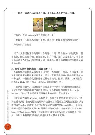 ——图片：通过网站进行的传播，强烈的创意具有蔓延的传播。




                              广告语：没有 Fresh step 猫砂我就忍着！！

                              广角镜头：不好意思直接拍美女，就用超广角镜头拍旁边的风景吧！

                              如此幽默广告创意！


                              用了一大堆案例无非是说明一个问题：口碑、软性植入、间接迂回、潜
                             移默化、顾左右而言他、出奇制胜、用户传播、无广告发布主体、非企业
                             行为而是个人行为，您也能像他们一样成功，社会化媒体口碑营销就是如
                             此的奇妙。

                             九. 社会化媒体营销定义（百度百科）：
                              社会化媒体营销就是利用社会化网络，在线社区，博客，百科或者其他
                             互联网协作平台媒体来进行营销，销售，公共关系和客户服务维护开拓的
                             一种方式。一般社会化媒体营销工具包括论坛，微博，博客，SNS（社交
                             网络），Flickr（图片站点）和 Video（视频网站）等。

                                在网络营销中，社会化媒体主要是指一个具有网络性质的综合站点，
                             而它们的内容都是由用户自愿提供的，而不是直接的雇佣关系。 是基于
社会化媒体口碑营销实战指南 | 2010/12/10




                             WEB2.0（当一个营销老总还要懂这么多的东西，真为难了）

                              用户贡献内容的 Web2.0：具体的说，从模式上是单纯的“读”向“写”、“共
                             同建设”发展；由被动地接收互联网信息向主动创造互联网信息迈进！从基
                             本构成单元上，是由“网页”向“发表/记录的信息”发展；从工具上，是由互
                             联网浏览器向各类浏览器、rss 阅读器等内容发展；运行机制上，由“Client
                             Server”向“Web Services”转变；作者由程序员等专业人士向全部普通用户发
                             展；应用上由初级的“滑稽”的应用向全面大量应用发展。



20
 