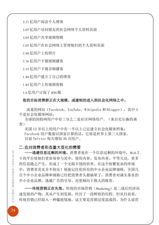 3.21 亿用户阅读个人博客

                              3.07 亿用户访问朋友的社会网络个人资料页面

                              3.03 亿用户共享视频剪辑

                              2.02 亿用户在社会网络上管理他们的个人资料页面

                              2.48 亿用户上传照片

                              2.16 亿用户下载视频播客

                              2.15 亿用户下载音频播客

                              1.84 亿用户建立了自己的博客

                              1.83 亿用户上传视频剪辑

                              1.6 亿用户订阅了 RSS 源

                              您的目标消费群正在大规模、成建制的进入到社会化网络之中。

                                流量的网站（Facebook、YouTube、Wikipedia 和 Blogger），其中 4
                             个是社会化媒体网站；
                               全球的因特网用户中有三分之二是社区网络用户。（来自尼尔森的调
                             查）
                               美国 12 岁以上的用户中有一半以上已近建立社会化媒体档案；
                              Facebook 用户数量以国家计算的话，它将是世界上第三大国家。
                               目前 Twitter 每天增加 30 万用户。

                             二. 应对消费者形态重大变化的需要
社会化媒体口碑营销实战指南 | 2010/12/10




                                ——逃避信息过剩的环境。消费者处在一个信息过剩的环境中，Web２.
                             ０的平台使他们更容易参与其中，使用内容、发布内容、平等互动。更多
                             的信息随之产生，形成了一个无限丰饶的世界。在这个纷繁复杂的环境
                             中，消费者其实并不快乐！他能记住你所有的中小企业品牌规格，全国几
                             百个中小企业品牌和规格已经把消费者头都搞晕了，消费者对满头雾水的
                             中小企业品牌，逃避广告的引导，而更倾向于熟人的推荐。

                               ——传统营销正在失效。传统的市场营销（Marketing）是二战后经济高
                             速发展的产物，其从产生到发展，经历了一段辉煌的历程。但从目前看，
                             传统营销已经陷入一种尴尬境地。这主要是营销过度造成的。为什么说营

24
 