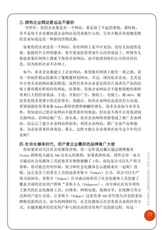 三. 拥有企业网站是远远不够的
   早些年，你的企业要是有一个网站，那是很了不起的事情，那时候，
并不是每个企业都知道企业网站是用来做什么的，只有少数具有前瞻思维
的企业知道这是一种新的营销武器，

 如果你的企业没有一个网站，你在网络上是不可见的，没有人知道你是
谁，能提供什么样的服务，更不要说给你带来什么经济效益了，即使有人
想起来要在网络上搜索下你的企业网站，也不能得到你们公司的任何信
息，因为你的企业不在网上。

 如今，很多企业都建立了企业网站，希望能在网络上能有一席之地，甚
至一些制作假证的都有了像模像样的网站。不过，国内很多企业，尤其是
中小型企业的网站犹如摆设，虽然有很多企业老总的名片或者在产品的包
装上都有模有样的印有网址，结果呢，发现企业网站并不能想预想的那样
带来巨大的经济效益，于是，开始打广告，报纸上，电视上，做 SEO，做
没有花钱多效果小的竞价排名，到最后，你的企业网站还是没有人知道，
更别说能给你带来象 fiskars 那样的销售额翻倍增长。很多企业如今非常头
疼，明知道自己的企业网站不能带来任何效益，但还是不得不去花钱请别
人做网站，给网站做广告，到头来，很多企业网络营销变成了推广企业网
站，而忘记了建立企业网站的初衷：利用企业网站，推广企业产品和服
务，为企业带来经济效益。那么，怎样才能让企业变得在如今这个年代可
见呢？

四. 社会化媒体时代，用户是企业最好的品牌推广大使
  你如果密切关注社会化媒体营销，你一定听说过戴尔通过微博服务            社会化媒体口碑营销实战指南 | 2010/12/10

Twitter 销售收入超过 300 万美元的案例，如果我和你说，国外还有一家公
司通过社会化媒体工具促使其年销售额翻了 3 倍，而这家公司以生产剪刀
著称，你可能会有些怀疑，剪刀和社会化媒体怎么能联系在一起呢？没
错，这正是芬兰的著名工具制造商菲斯卡（Fiskars）公司，该公司以生产
剪刀而闻名，菲斯卡（Fiskars）公司成功地利用了社会化媒体工具创建了
覆盖全球的忠实用户群体“菲斯卡人（Fiskateers），该全球社区充分利用
了新兴的社会化媒体工具，以博客、网络电视、视频分享、在线聊天等方
式和用户进行交流，让菲斯卡（Fiskars）这家有着 360 多年悠久历史的老品
牌焕发新的活力。如今的网络时代，社会化媒体正在改变着企业的经营方
式，让越来越多的忠实用户参与到企业的宣传和产品创新过程，而这一
                                               27
 