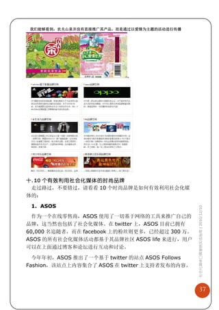 我们能够看到，农夫山泉并没有直接推广其产品，而是通过以爱情为主题的活动进行传播




                          。




十. 10 个有效利用社会化媒体的时尚品牌
 走过路过，不要错过，请看看 10 个时尚品牌是如何有效利用社会化媒
体的：

 1. ASOS
                                               社会化媒体口碑营销实战指南 | 2010/12/10



  作为一个在线零售商，ASOS 使用了一切基于网络的工具来推广自己的
品牌，这当然也包括了社会化媒体。在 twitter 上，ASOS 目前已拥有
60,000 名追随者，而在 facebook 上的粉丝则更多，已经超过 300 万。
ASOS 的所有社会化媒体活动都基于其品牌社区 ASOS life 来进行，用户
可以在上面通过博客和论坛进行互动和讨论。

  今年年初，ASOS 推出了一个基于 twitter 的站点 ASOS Follows
Fashion，该站点上内容集合了 ASOS 在 twitter 上支持者发布的内容。



                                                   37
 