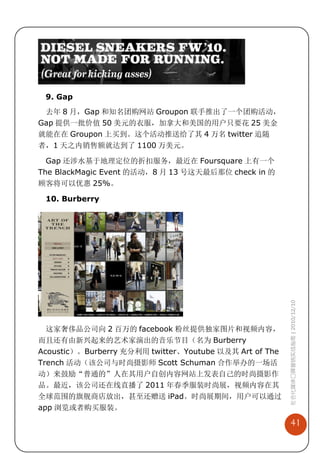 9. Gap
 去年 8 月，Gap 和知名团购网站 Groupon 联手推出了一个团购活动，
Gap 提供一批价值 50 美元的衣服，加拿大和美国的用户只要花 25 美金
就能在在 Groupon 上买到。这个活动推送给了其 4 万名 twitter 追随
者，1 天之内销售额就达到了 1100 万美元。

  Gap 还涉水基于地理定位的折扣服务，最近在 Foursquare 上有一个
The BlackMagic Event 的活动，8 月 13 号这天最后那位 check in 的
顾客将可以优惠 25%。

 10. Burberry




                                                         社会化媒体口碑营销实战指南 | 2010/12/10




  这家奢侈品公司向 2 百万的 facebook 粉丝提供独家图片和视频内容，
而且还有由新兴起来的艺术家演出的音乐节目（名为 Burberry
Acoustic）。Burberry 充分利用 twitter、Youtube 以及其 Art of The
Trench 活动（该公司与时尚摄影师 Scott Schuman 合作举办的一场活
动）来鼓励“普通的”人在其用户自创内容网站上发表自己的时尚摄影作
品。最近，该公司还在线直播了 2011 年春季服装时尚展，视频内容在其
全球范围的旗舰商店放出，甚至还赠送 iPad。时尚展期间，用户可以通过
app 浏览或者购买服装。

                                                             41
 