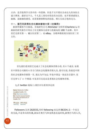 点评：是否值得学习其中的一些思路，但是千万不要以企业法人的身份去
                             建立博客，最好以个人，个人是工商局对你没有办法的。也不要诱惑别人
                             抽烟，说抽烟的感受，而需要潜移默化的创意，顾左右而言他的功力。

                             十一. 星巴克获得社会化媒体营销大奖（全案例）
                              据国外媒体今日报道，市场研究公司 Altimeter 分析师 Charlene Li 在
                             最新的研究报告中列出了社交媒体关系参与度最高的 100 个品牌，其中
                             星巴克排名第一，戴尔位居第二，而 eBay、谷歌和微软则分别位居三至
                             五位。




                                 首先我们看到星巴克成立了社会化媒体营销小组,有 6 个成员.如果
                             在中国你公司拥有 6 名专门的社会化媒体营销人员,我可以说,你就是中国
                             的社会化媒体营销第一名.我认为不为过;毕竟中国这一块还在启蒙中.星
                             巴克参与了 11 个频道;可见星巴克是还是重视社会化媒体营销,

                                1,在 twitter 战场上:我们可以看到多达到
社会化媒体口碑营销实战指南 | 2010/12/10




                               Followers 达到 262033,同时 following 也达到 86334,是一个双方
                             的交流,不是单向的传播,就如在奥巴马和麦凯恩竞选时候,跟奥巴马的人多,


42
 