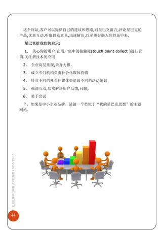 这个网站,客户可以提供自己的建议和思路,对星巴克留言,评论星巴克的
                             产品,优惠互动.听取群众意见,迅速解决,以至更好融入到群众中来.

                              星巴克给我们的启示:

                               1. 关心你的用户,在用户集中的接触处(touch point collect )进行营
                             销.关注新技术的应用

                              2.   企业高层重视,亲身力推.

                              3.   成立专门机构负责社会化媒体营销

                              4.   针对不同的社会化媒体渠道做不同的活动策划

                              5.   强调互动,切实解决用户反馈,问题;

                              6.   勇于尝试

                              ７．如果是中小企业品牌，请做一个类似于“我的星巴克思想”的主题
                             网站。
社会化媒体口碑营销实战指南 | 2010/12/10




44
 