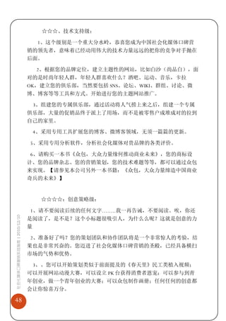 ☆☆☆、技术支持级：

                               1、这个级别是一个重大分水岭，恭喜您成为中国社会化媒体口碑营
                             销的领先者，意味着已经动用伟大的技术力量远远的把你的竞争对手抛在
                             后面。

                               2、根据您的品牌定位，建立主题性的网站，比如白沙（尚品白），面
                             对的是时尚年轻人群，年轻人群喜欢什么？酒吧、运动、音乐，卡拉
                             OK，建立您的俱乐部，当然要包括 SNS、论坛、WIKI、群组、讨论、微
                             博、博客等等工具和方式。开始进行您的主题网站推广。

                              3、组建您的专属俱乐部，通过活动将人气捞上来之后，组建一个专属
                             俱乐部，大量的促销品终于派上了用场，而不是被零售户成堆成对的拉到
                             自己的家里。

                              4、采用专用工具扩展您的博客、微博客领域，无须一篇篇的更新。

                             5、采用专用分析软件，分析社会化媒体对贵品牌的各类评价。

                             6、请购买一本书《众包，大众力量缘何推动商业未来》，您的商标设
                             计、您的品牌杂志、您的营销策划，您的技术难题等等，都可以通过众包
                             来实现。【请参见本公司另外一本书籍：《众包，大众力量缔造中国商业
                             奇兵的未来》】


                                ☆☆☆☆：创意策略级：

                             1、请不要阅读后续的任何文字……..我一再告诫，不要阅读。唉，你还
社会化媒体口碑营销实战指南 | 2010/12/10




                             是阅读了，是不是？这个小标题很吸引人，为什么么呢？这就是创意的力
                             量

                             2、准备好了吗？您的策划团队和协作团队将是一个非常惊人的考验，结
                             果也是非常兴奋的。您迈进了社会化媒体口碑营销的圣殿，已经具备横扫
                             市场的气势和优势。

                              3、、您可以开始策划类似于前面提及的《春天里》民工类植入视频；
                             可以开展网站动漫大赛，可以设立 PK 台获得消费者恩宠；可以参与到青
                             年创业，做一个青年创业的大赛；可以众包制作画册；任何任何的创意都
                             会让你惊喜万分。

48
 