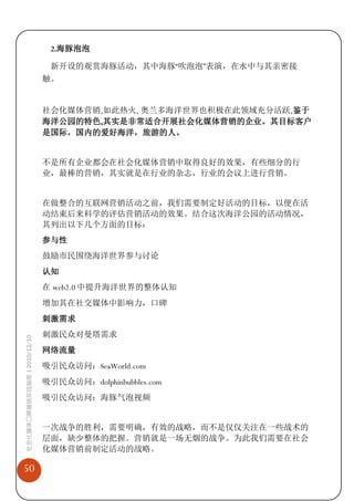 2.海豚泡泡

                              新开设的观赏海豚活动，其中海豚“吹泡泡”表演，在水中与其亲密接
                             触。


                             社会化媒体营销,如此热火, 奥兰多海洋世界也积极在此领域充分活跃,鉴于
                             海洋公园的特色,其实是非常适合开展社会化媒体营销的企业。其目标客户
                             是国际，国内的爱好海洋，旅游的人。


                             不是所有企业都会在社会化媒体营销中取得良好的效果，有些细分的行
                             业，最棒的营销，其实就是在行业的杂志，行业的会议上进行营销。


                             在做整合的互联网营销活动之前，我们需要制定好活动的目标，以便在活
                             动结束后来科学的评估营销活动的效果。结合这次海洋公园的活动情况，
                             其列出以下几个方面的目标：
                             参与性
                             鼓励市民围绕海洋世界参与讨论
                             认知
                             在 web2.0 中提升海洋世界的整体认知
                             增加其在社交媒体中影响力，口碑
                             刺激需求
                             刺激民众对曼塔需求
社会化媒体口碑营销实战指南 | 2010/12/10




                             网络流量
                             吸引民众访问：SeaWorld.com
                             吸引民众访问：dolphinbubbles.com
                             吸引民众访问：海豚气泡视频


                             一次战争的胜利，需要明确，有效的战略，而不是仅仅关注在一些战术的
                             层面，缺少整体的把握。营销就是一场无烟的战争。为此我们需要在社会
                             化媒体营销前制定活动的战略。

50
 
